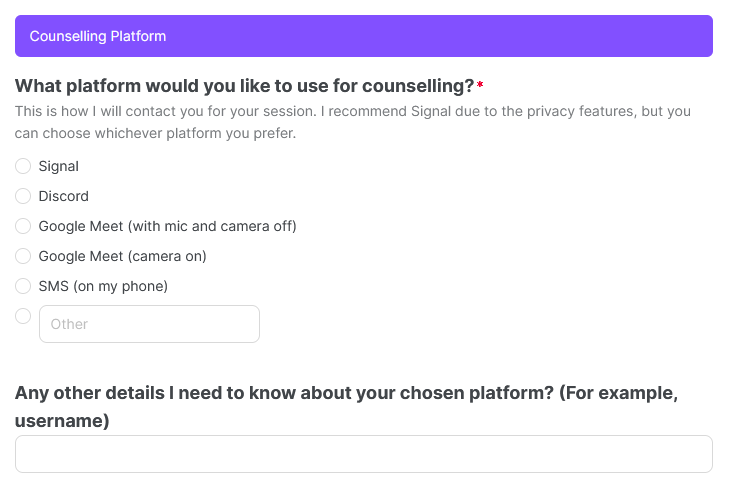 Image text reads: Counselling Platform: What platform would you like to use for counselling? This is how I will contact you for your session. I recommend Signal due to the privacy features, but you can choose whichever platform you prefer. Options displayed are Telegram, Discord, Google Meet (with mic and camera off), Google Meet (camera on), SMS (on my phone), or Other with a write-in box. There is also a second question, which asks Any other details I need to know about your chosen platform? (For example, username)