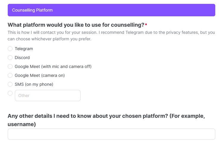 Image text reads: Counselling Platform: What platform would you like to use for counselling? This is how I will contact you for your session. I recommend Telegram due to the privacy features, but you can choose whichever platform you prefer. Options displayed are Telegram, Discord, Google Meet (with mic and camera off), Google Meet (camera on), SMS (on my phone), or Other with a write-in box. There is also a second question, which asks Any other details I need to know about your chosen platform? (For example, username) 